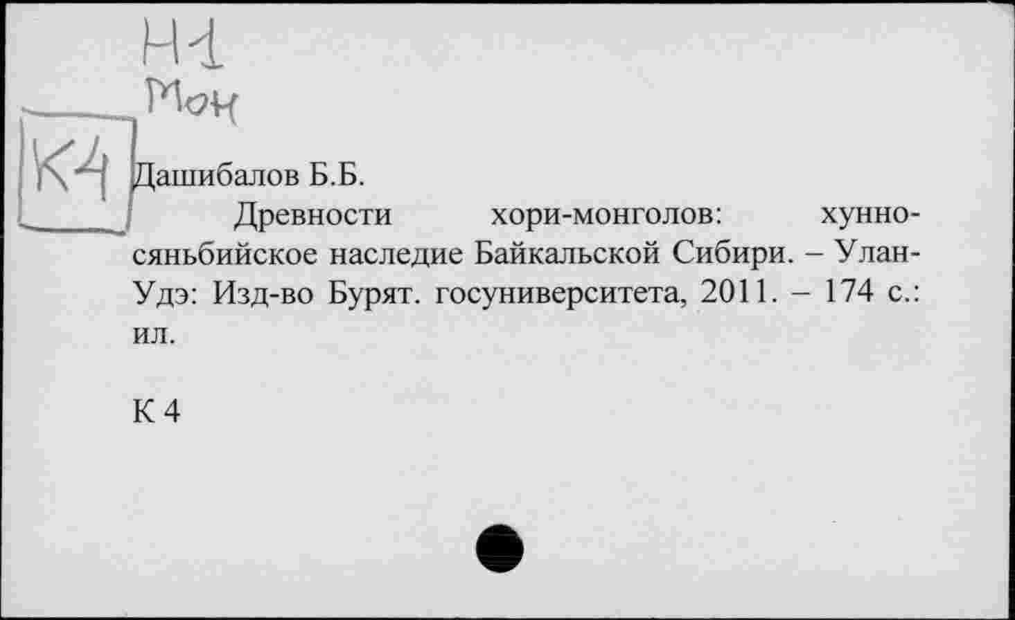 ﻿H 4 __
/ " Дашибалов Б.Б.
Древности хори-монголов:	хунно-
сяньбийское наследие Байкальской Сибири. - Улан-Удэ: Изд-во Бурят, госуниверситета, 2011. - 174 с.: ил.